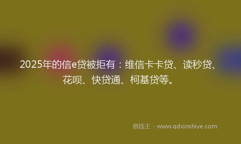 2025年的信e贷被拒有：维信卡卡贷、读秒贷、花呗、快贷通、柯基贷等。