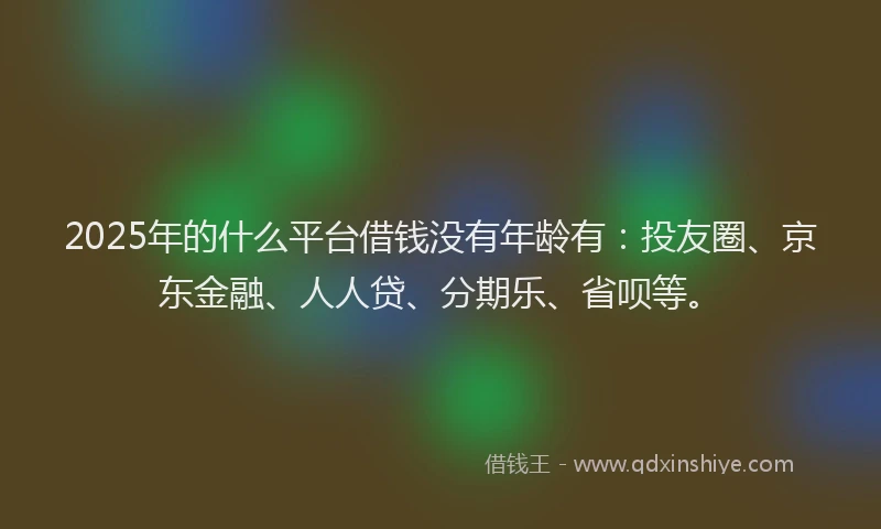 2025年的什么平台借钱没有年龄有：投友圈、京东金融、人人贷、分期乐、省呗等。