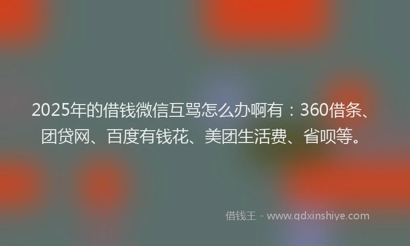 2025年的借钱微信互骂怎么办啊有：360借条、团贷网、百度有钱花、美团生活费、省呗等。
