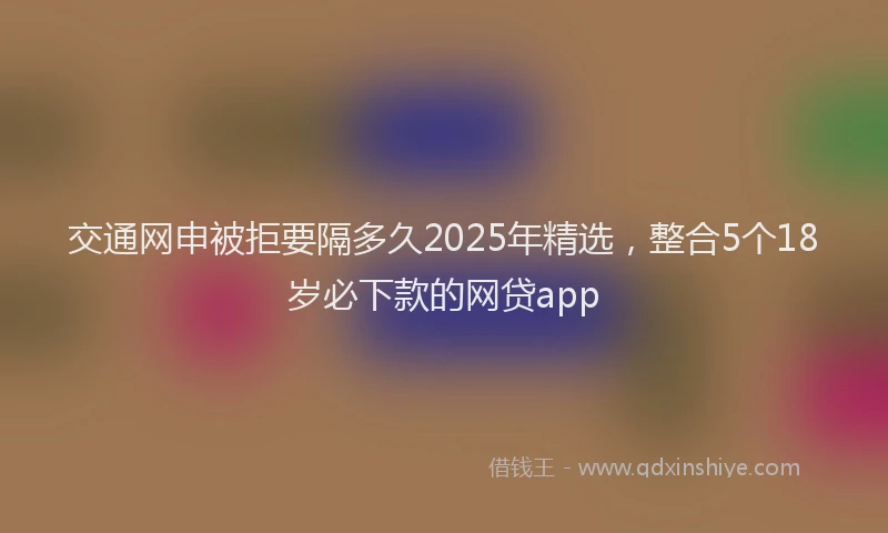 交通网申被拒要隔多久2025年精选，整合5个18岁必下款的网贷app
