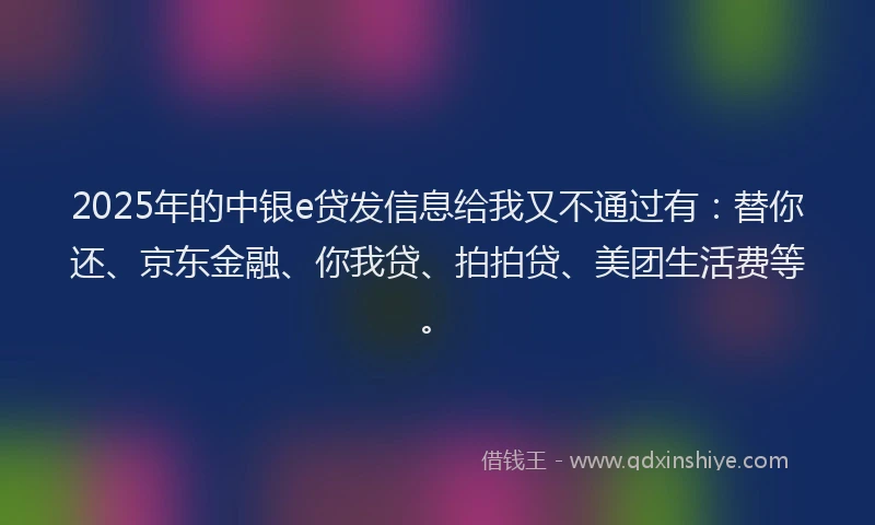 2025年的中银e贷发信息给我又不通过有：替你还、京东金融、你我贷、拍拍贷、美团生活费等。
