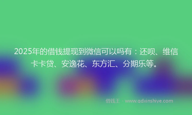 2025年的借钱提现到微信可以吗有：还呗、维信卡卡贷、安逸花、东方汇、分期乐等。
