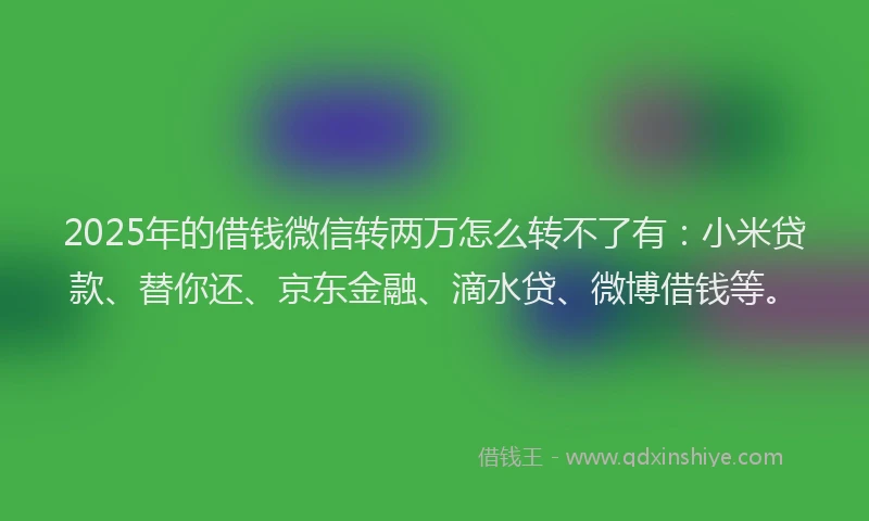 2025年的借钱微信转两万怎么转不了有：小米贷款、替你还、京东金融、滴水贷、微博借钱等。