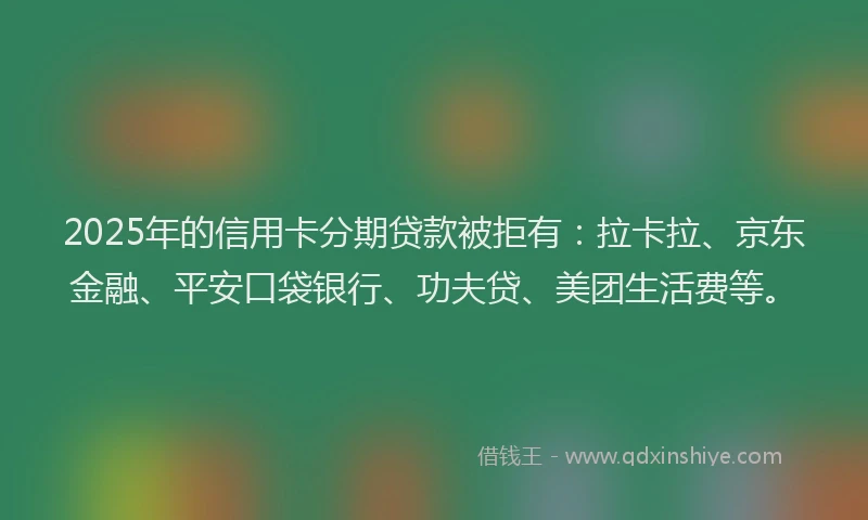 2025年的信用卡分期贷款被拒有：拉卡拉、京东金融、平安口袋银行、功夫贷、美团生活费等。