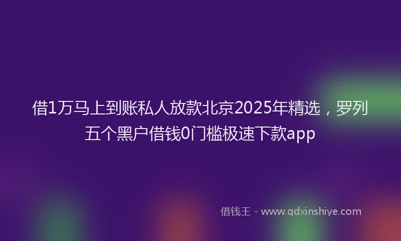借1万马上到账私人放款北京2025年精选，罗列五个黑户借钱0门槛极速下款app