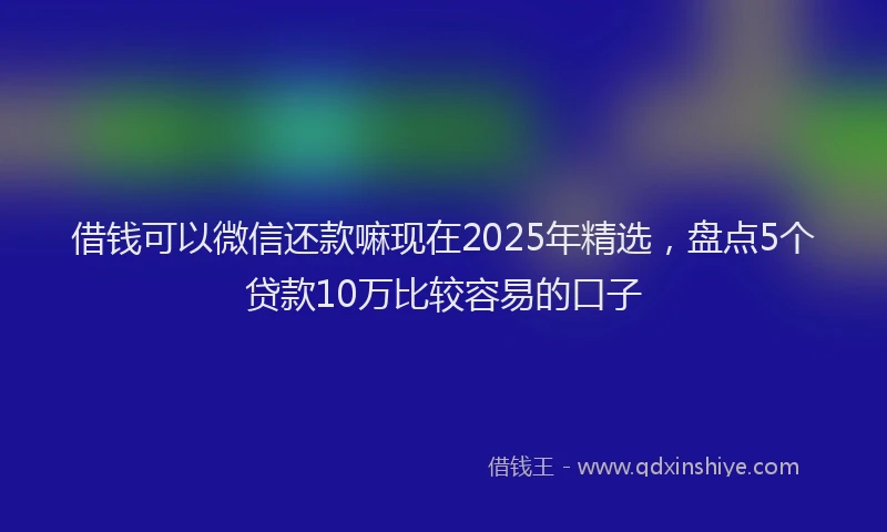 借钱可以微信还款嘛现在2025年精选，盘点5个贷款10万比较容易的口子
