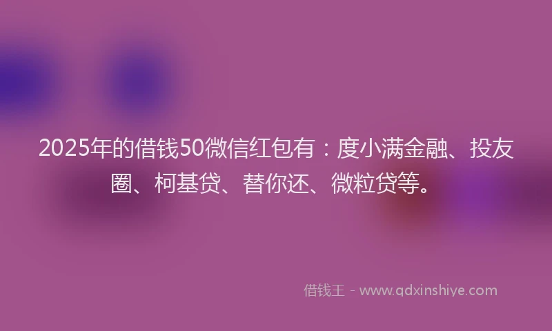 2025年的借钱50微信红包有：度小满金融、投友圈、柯基贷、替你还、微粒贷等。