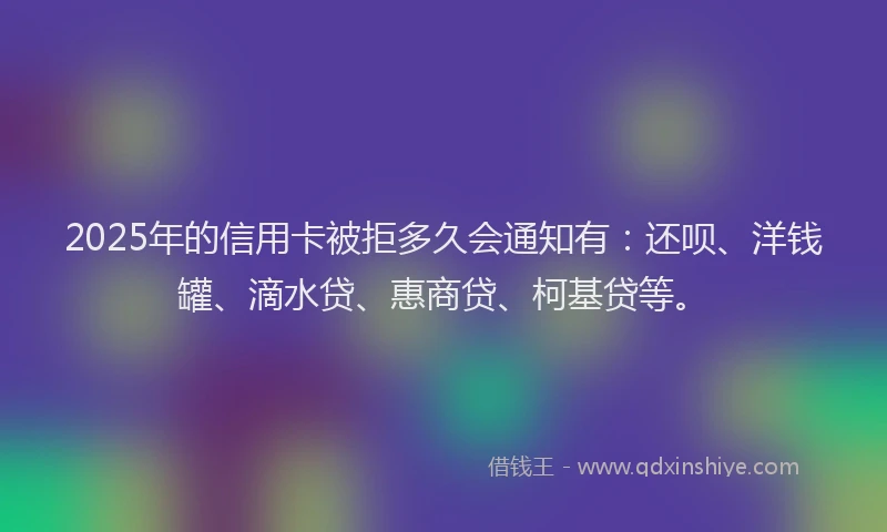 2025年的信用卡被拒多久会通知有：还呗、洋钱罐、滴水贷、惠商贷、柯基贷等。
