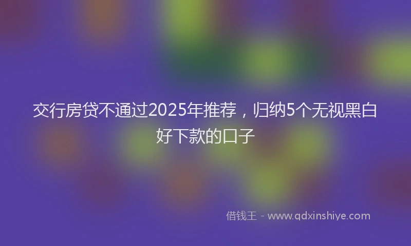 交行房贷不通过2025年推荐，归纳5个无视黑白好下款的口子