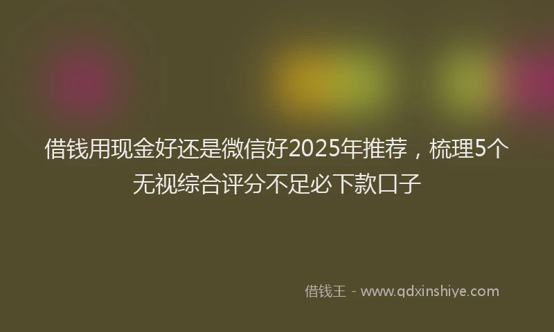 借钱用现金好还是微信好2025年推荐，梳理5个无视综合评分不足必下款口子