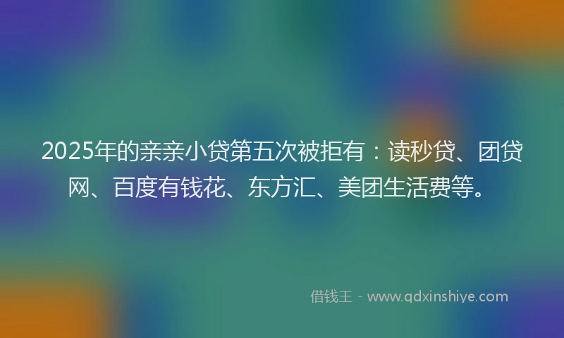 2025年的亲亲小贷第五次被拒有：读秒贷、团贷网、百度有钱花、东方汇、美团生活费等。