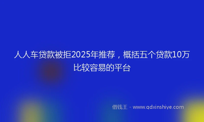 人人车贷款被拒2025年推荐，概括五个贷款10万比较容易的平台
