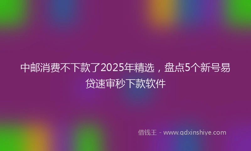 中邮消费不下款了2025年精选，盘点5个新号易贷速审秒下款软件