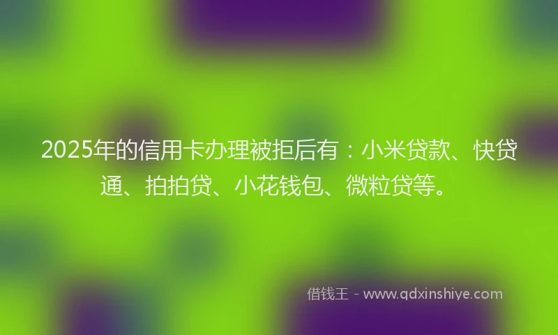 2025年的信用卡办理被拒后有：小米贷款、快贷通、拍拍贷、小花钱包、微粒贷等。