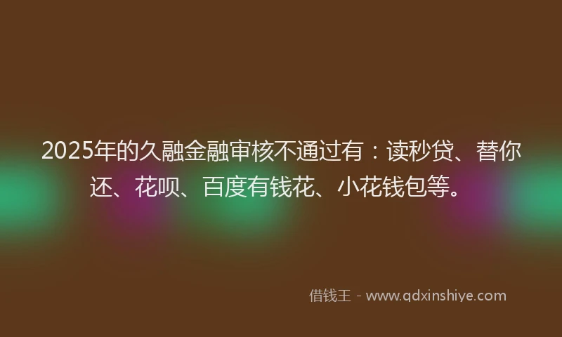 2025年的久融金融审核不通过有：读秒贷、替你还、花呗、百度有钱花、小花钱包等。