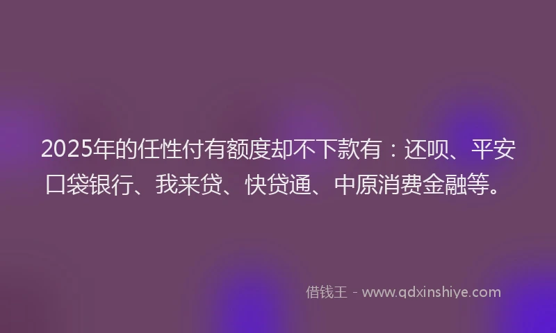 2025年的任性付有额度却不下款有：还呗、平安口袋银行、我来贷、快贷通、中原消费金融等。