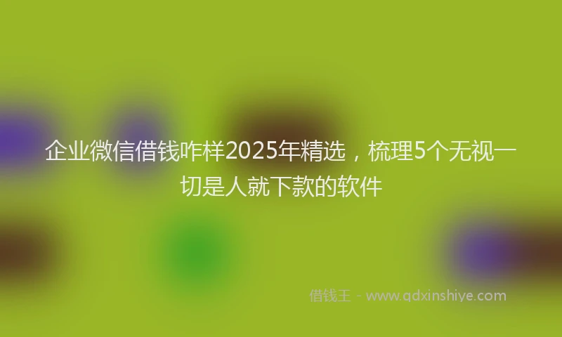 企业微信借钱咋样2025年精选，梳理5个无视一切是人就下款的软件