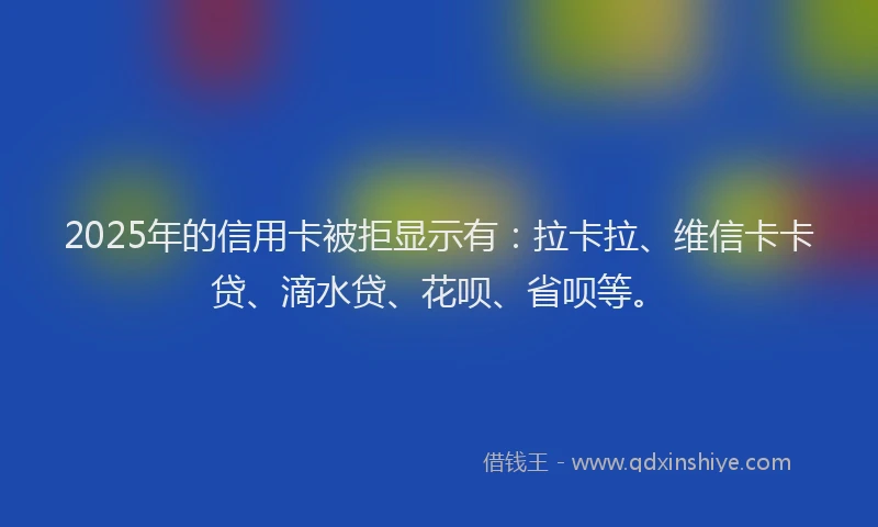 2025年的信用卡被拒显示有：拉卡拉、维信卡卡贷、滴水贷、花呗、省呗等。