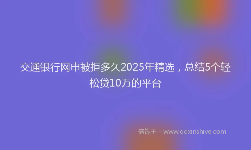 交通银行网申被拒多久2025年精选，总结5个轻松贷10万的平台