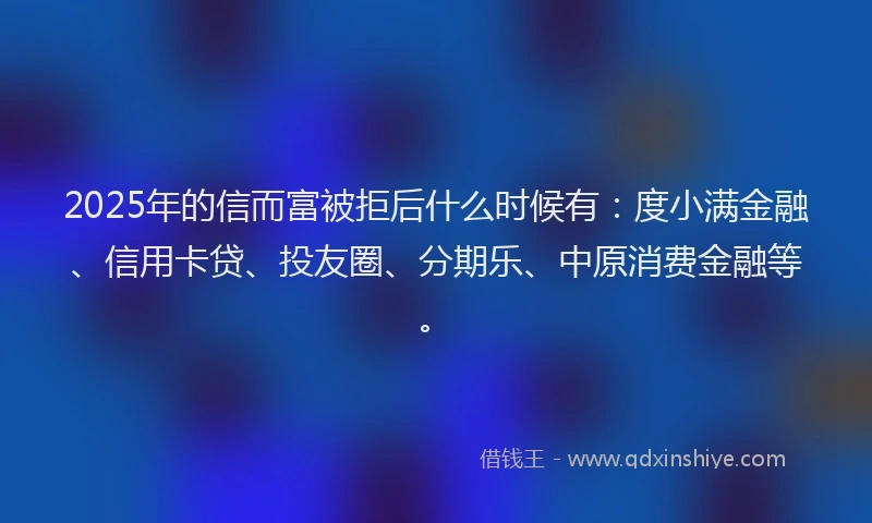 2025年的信而富被拒后什么时候有：度小满金融、信用卡贷、投友圈、分期乐、中原消费金融等。