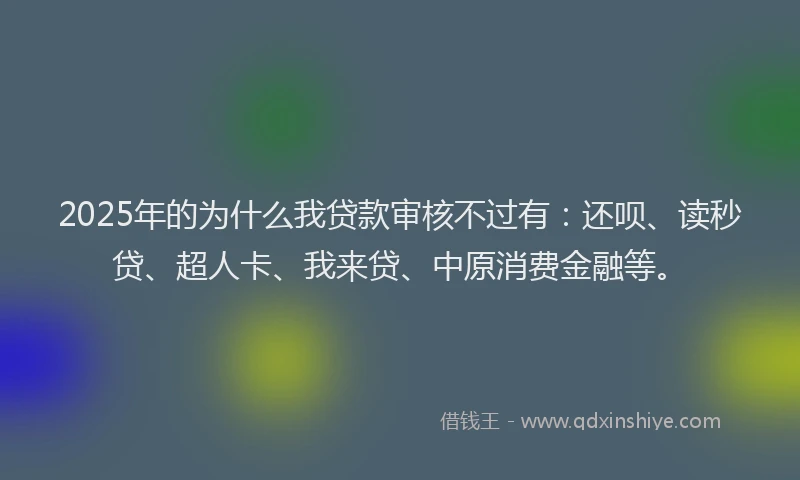 2025年的为什么我贷款审核不过有：还呗、读秒贷、超人卡、我来贷、中原消费金融等。