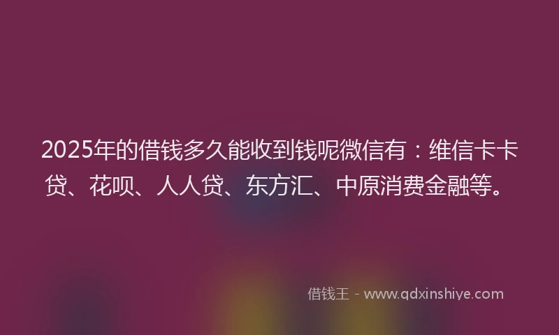 2025年的借钱多久能收到钱呢微信有：维信卡卡贷、花呗、人人贷、东方汇、中原消费金融等。