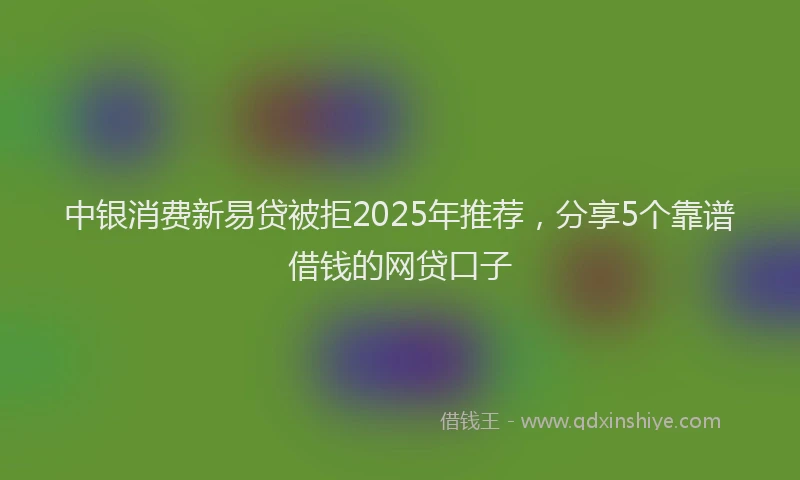 中银消费新易贷被拒2025年推荐，分享5个靠谱借钱的网贷口子