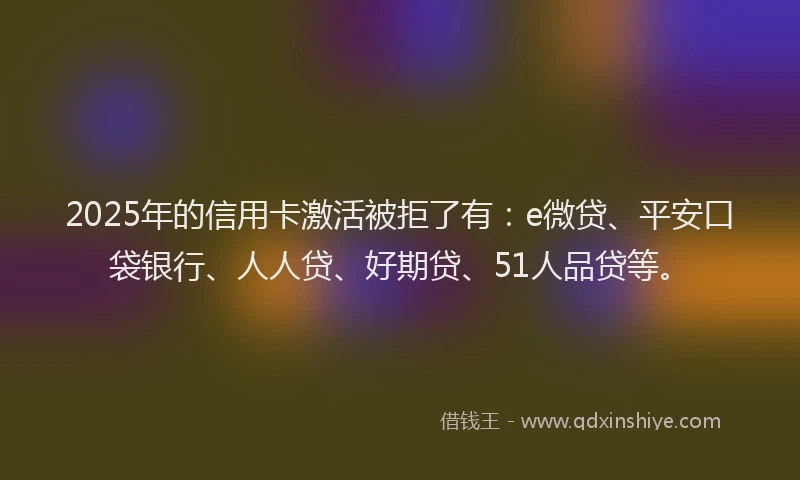2025年的信用卡激活被拒了有：e微贷、平安口袋银行、人人贷、好期贷、51人品贷等。
