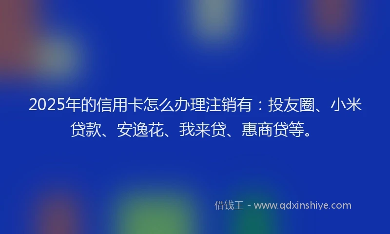 2025年的信用卡怎么办理注销有：投友圈、小米贷款、安逸花、我来贷、惠商贷等。