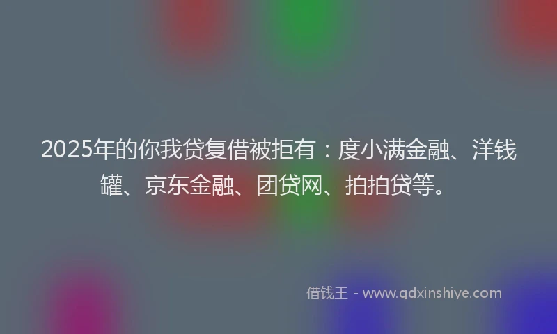 2025年的你我贷复借被拒有：度小满金融、洋钱罐、京东金融、团贷网、拍拍贷等。