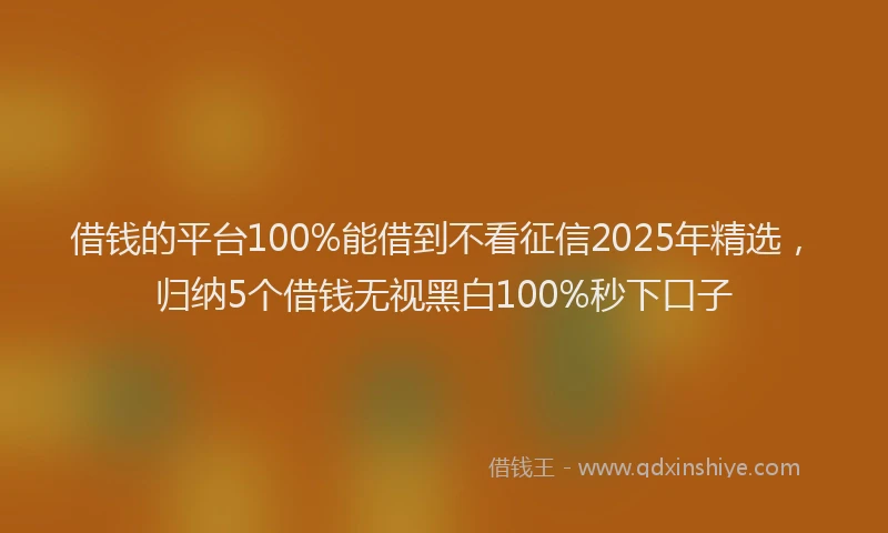 借钱的平台100%能借到不看征信2025年精选，归纳5个借钱无视黑白100%秒下口子