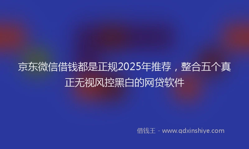 京东微信借钱都是正规2025年推荐，整合五个真正无视风控黑白的网贷软件