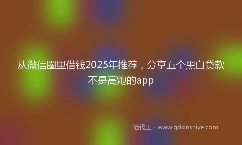 从微信圈里借钱2025年推荐，分享五个黑白贷款不是高炮的app