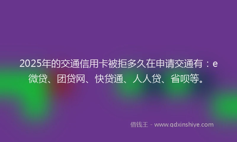 2025年的交通信用卡被拒多久在申请交通有：e微贷、团贷网、快贷通、人人贷、省呗等。
