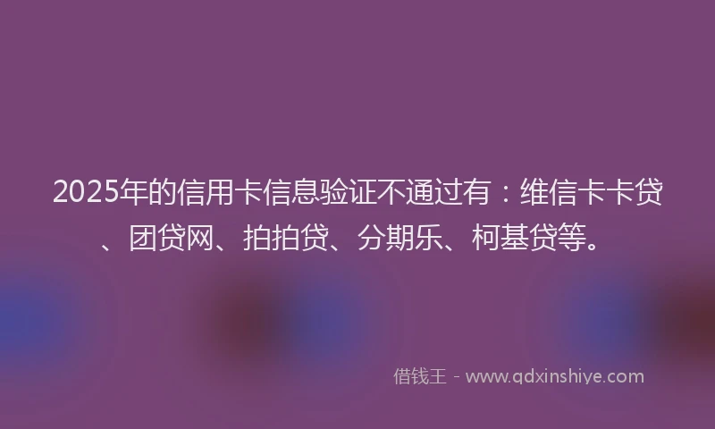 2025年的信用卡信息验证不通过有：维信卡卡贷、团贷网、拍拍贷、分期乐、柯基贷等。