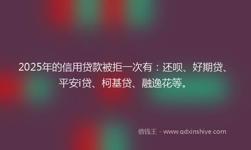 2025年的信用贷款被拒一次有：还呗、好期贷、平安i贷、柯基贷、融逸花等。