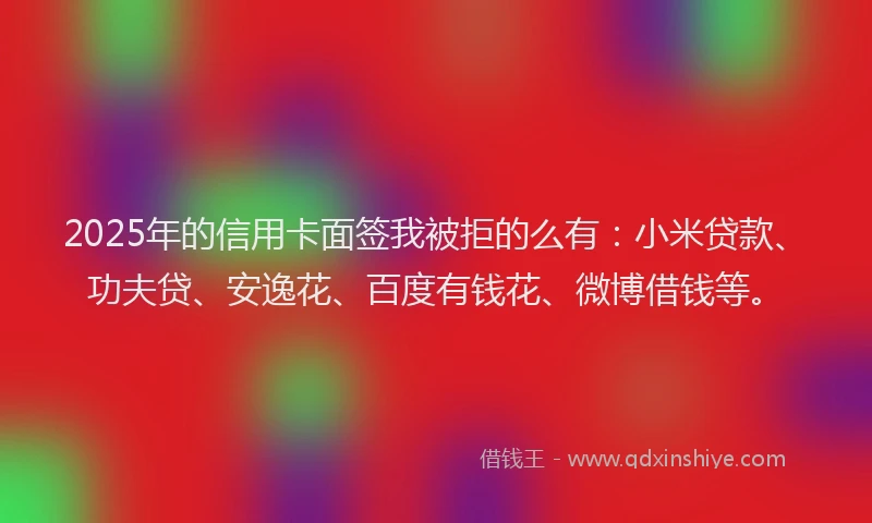 2025年的信用卡面签我被拒的么有：小米贷款、功夫贷、安逸花、百度有钱花、微博借钱等。