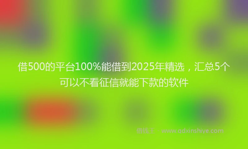 借500的平台100%能借到2025年精选，汇总5个可以不看征信就能下款的软件