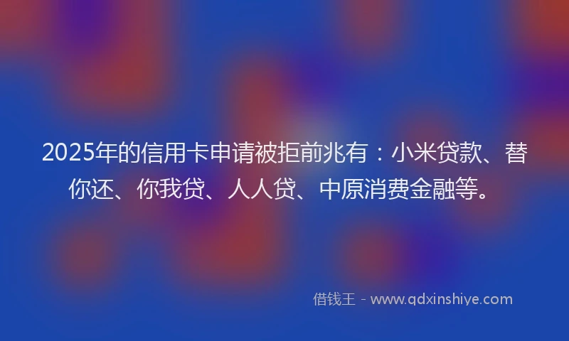 2025年的信用卡申请被拒前兆有：小米贷款、替你还、你我贷、人人贷、中原消费金融等。