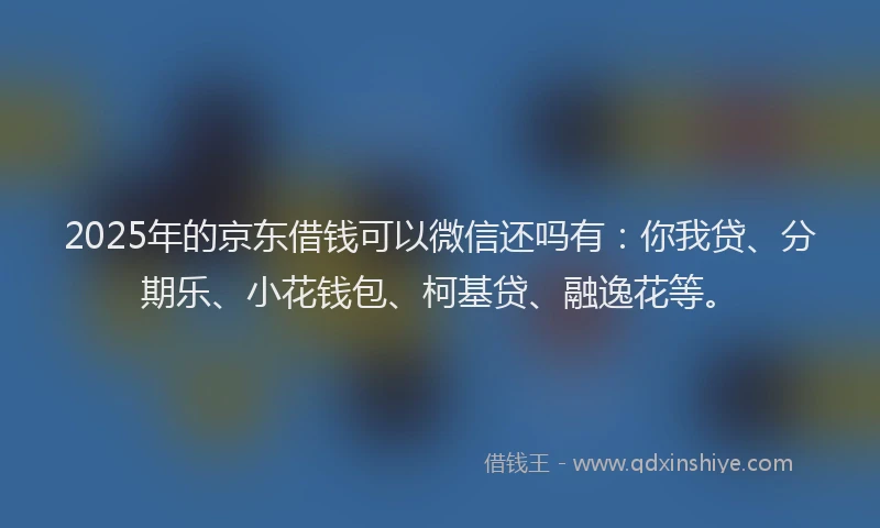 2025年的京东借钱可以微信还吗有：你我贷、分期乐、小花钱包、柯基贷、融逸花等。