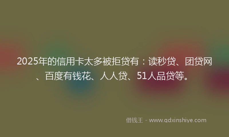 2025年的信用卡太多被拒贷有：读秒贷、团贷网、百度有钱花、人人贷、51人品贷等。