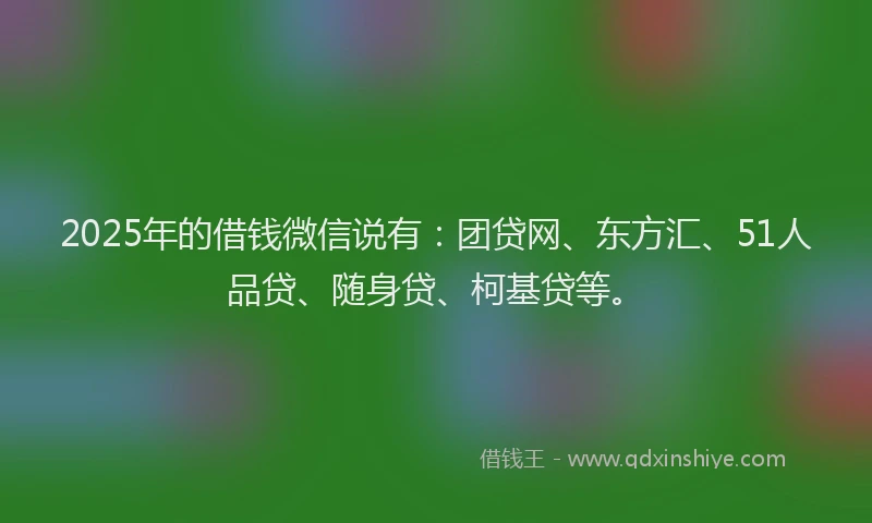 2025年的借钱微信说有：团贷网、东方汇、51人品贷、随身贷、柯基贷等。