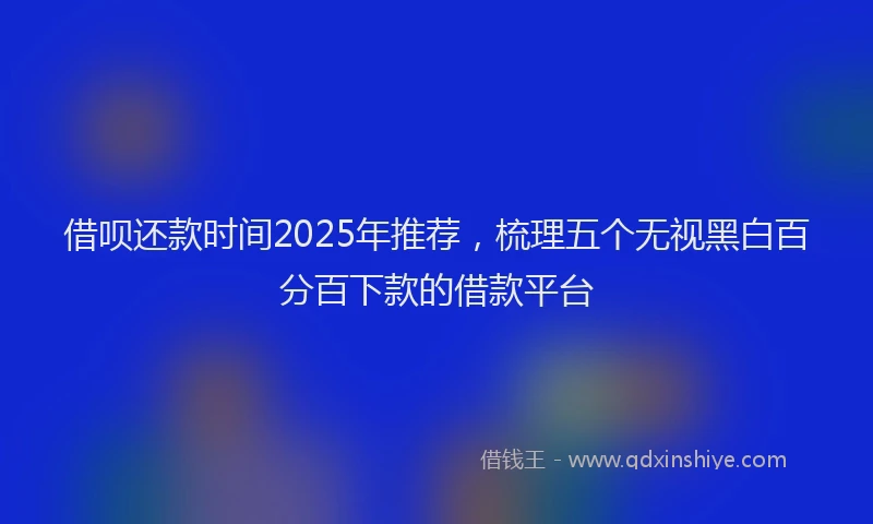 借呗还款时间2025年推荐，梳理五个无视黑白百分百下款的借款平台