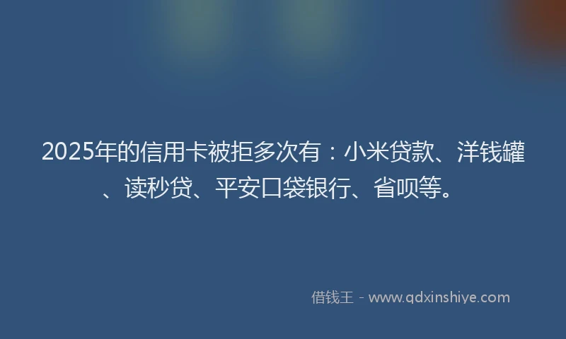 2025年的信用卡被拒多次有：小米贷款、洋钱罐、读秒贷、平安口袋银行、省呗等。