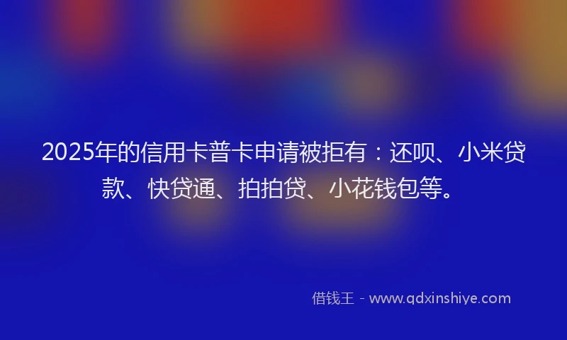 2025年的信用卡普卡申请被拒有：还呗、小米贷款、快贷通、拍拍贷、小花钱包等。