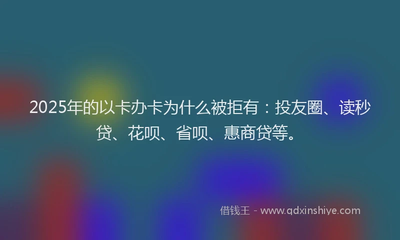 2025年的以卡办卡为什么被拒有：投友圈、读秒贷、花呗、省呗、惠商贷等。