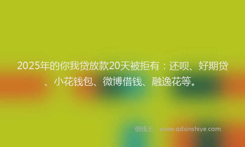 2025年的你我贷放款20天被拒有：还呗、好期贷、小花钱包、微博借钱、融逸花等。