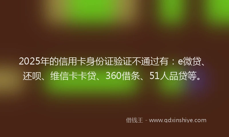 2025年的信用卡身份证验证不通过有：e微贷、还呗、维信卡卡贷、360借条、51人品贷等。