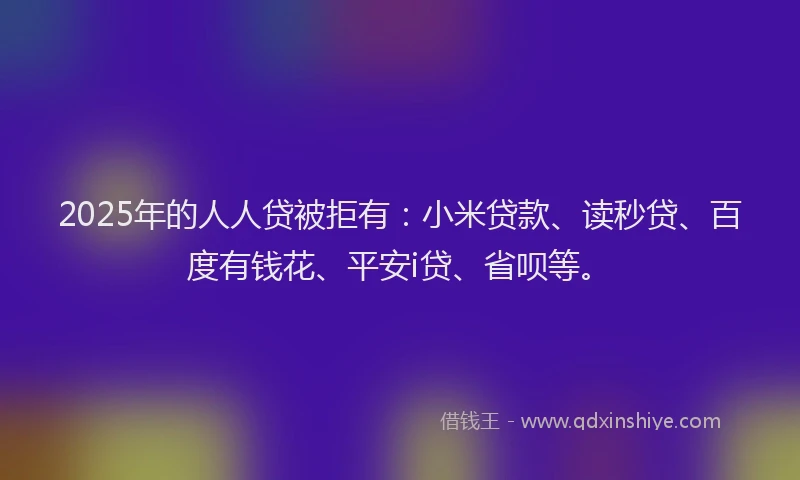 2025年的人人贷被拒有：小米贷款、读秒贷、百度有钱花、平安i贷、省呗等。