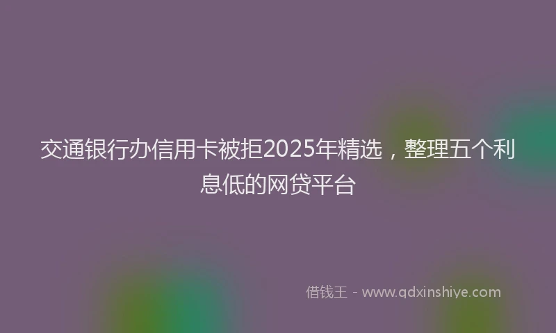 交通银行办信用卡被拒2025年精选，整理五个利息低的网贷平台
